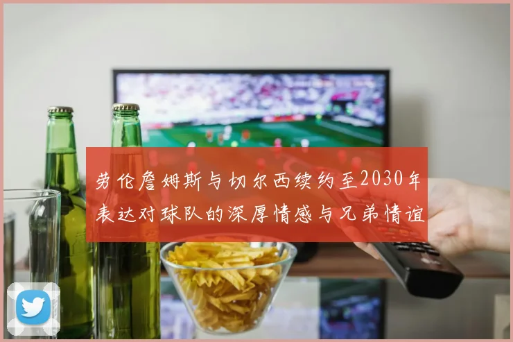 劳伦詹姆斯与切尔西续约至2030年表达对球队的深厚情感与兄弟情谊