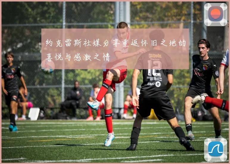 约克雷斯社媒分享重返怀旧之地的喜悦与感激之情