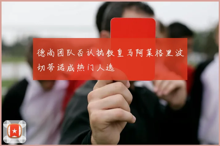 德尚团队否认执教皇马阿莱格里波切蒂诺成热门人选