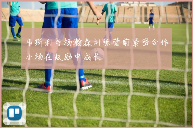 韦斯利与杨瀚森训练营前紧密合作小杨在鼓励中成长