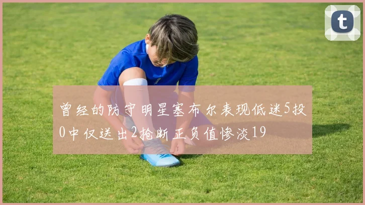 曾经的防守明星塞布尔表现低迷5投0中仅送出2抢断正负值惨淡19