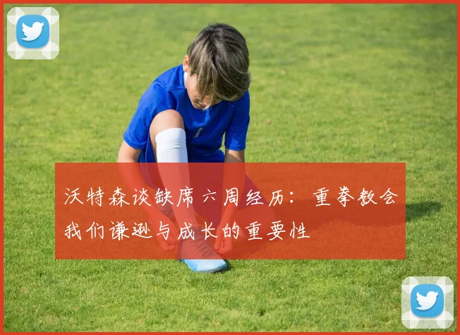 沃特森谈缺席六周经历：重拳教会我们谦逊与成长的重要性