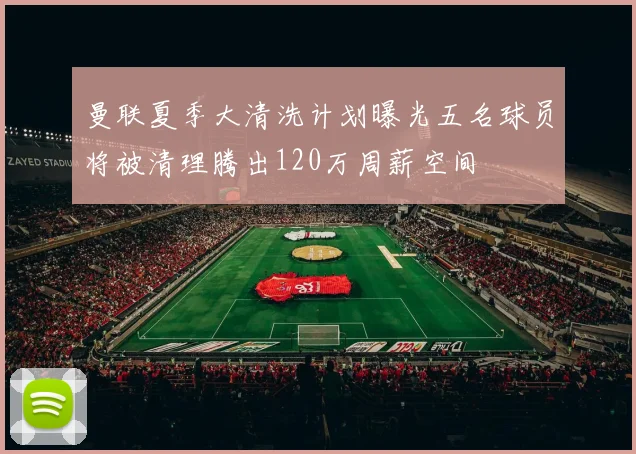 曼联夏季大清洗计划曝光五名球员将被清理腾出120万周薪空间