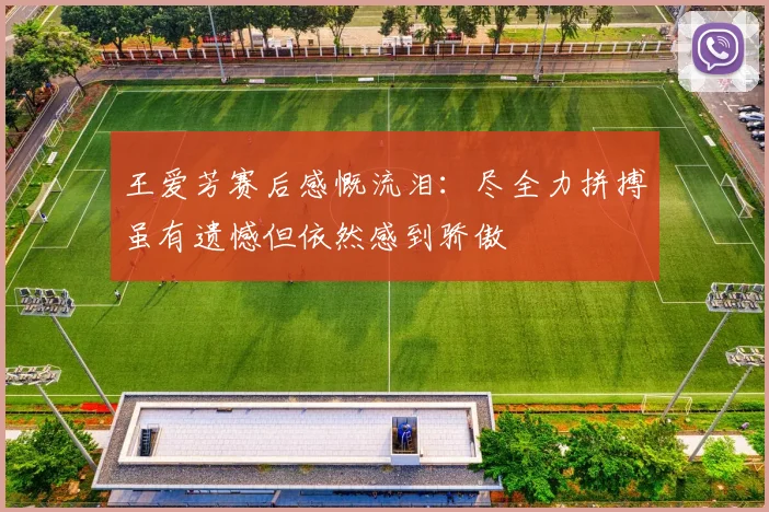 王爱芳赛后感慨流泪：尽全力拼搏虽有遗憾但依然感到骄傲