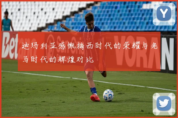 迪玛利亚感慨梅西时代的荣耀与老马时代的辉煌对比