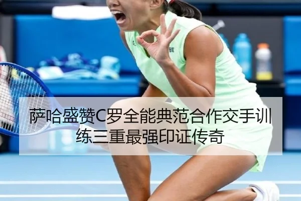 萨哈盛赞C罗全能典范合作交手训练三重最强印证传奇